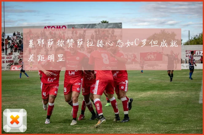 基耶萨称赞萨拉赫心态如C罗但成就差距明显