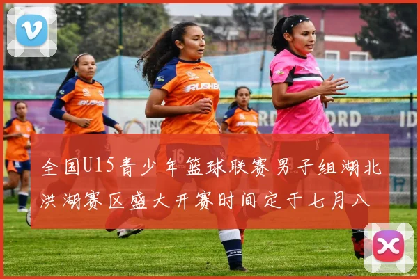 全国U15青少年篮球联赛男子组湖北洪湖赛区盛大开赛时间定于七月八日至十三日