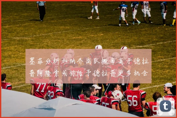 墨菲分析加纳乔离队概率高于德拉普阿隆索或将给予德拉普更多机会