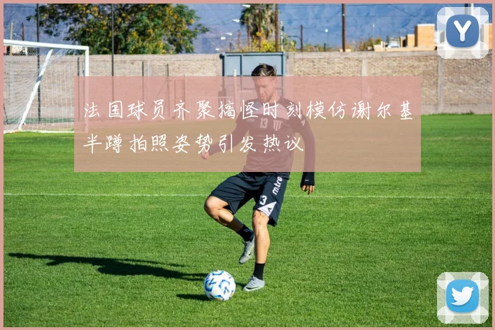法国球员齐聚搞怪时刻模仿谢尔基半蹲拍照姿势引发热议
