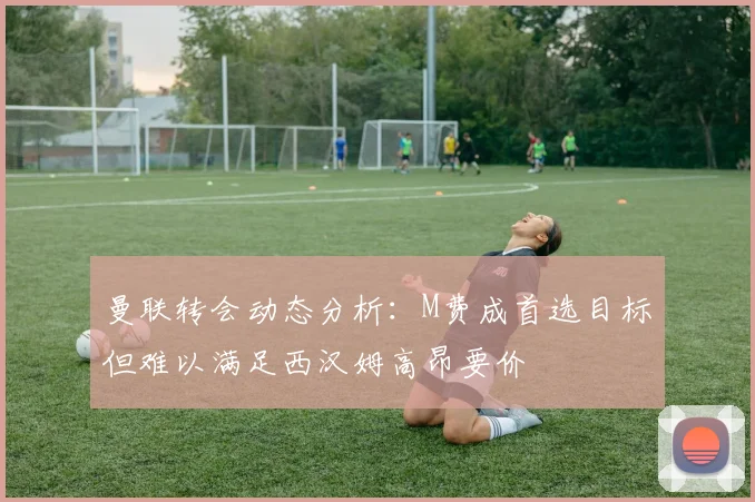 曼联转会动态分析:M费成首选目标但难以满足西汉姆高昂要价