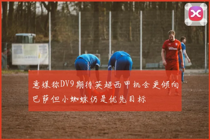 意媒称DV9期待英超西甲机会更倾向巴萨但小蜘蛛仍是优先目标