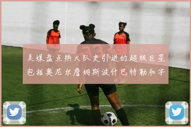 美媒盘点热火队史引进的超级巨星包括奥尼尔詹姆斯波什巴特勒和字母哥