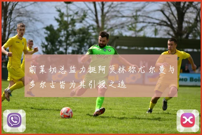 前莱切总监力挺阿莫林称尤尔曼与多尔古皆为其引援之选