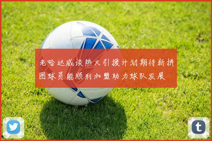 老哈达威谈热火引援计划期待新拼图球员能顺利加盟助力球队发展