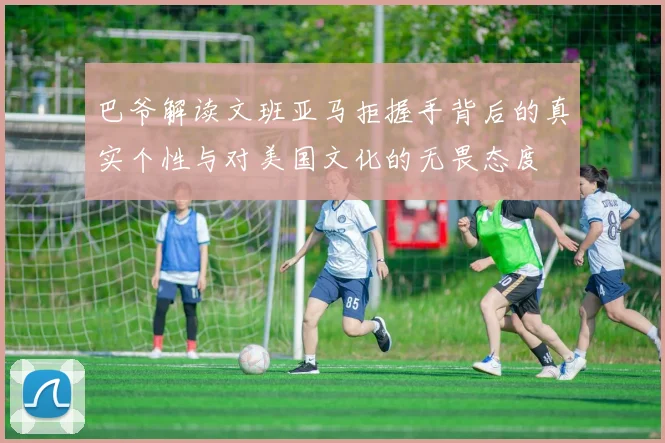 巴爷解读文班亚马拒握手背后的真实个性与对美国文化的无畏态度